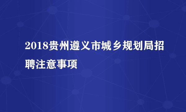 2018贵州遵义市城乡规划局招聘注意事项