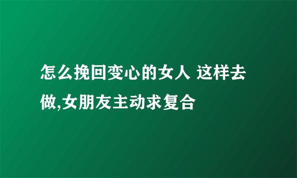 怎么挽回变心的女人 这样去做,女朋友主动求复合